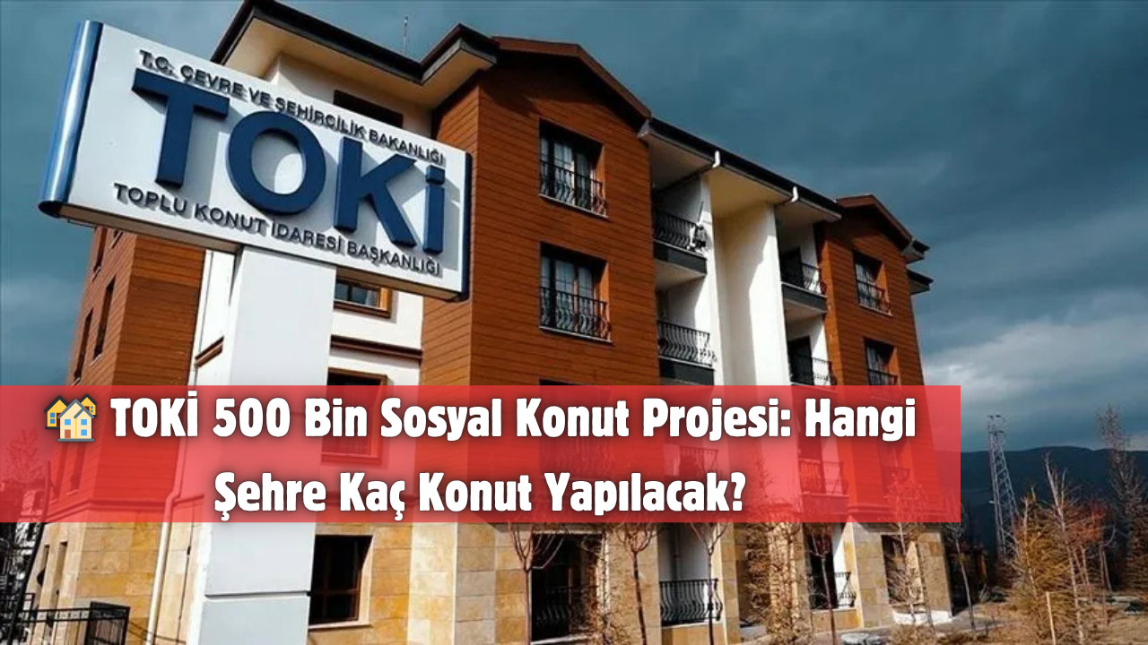 TOKİ 500 Bin Sosyal Konut Projesi: Hangi Şehre Kaç Konut Yapılacak?